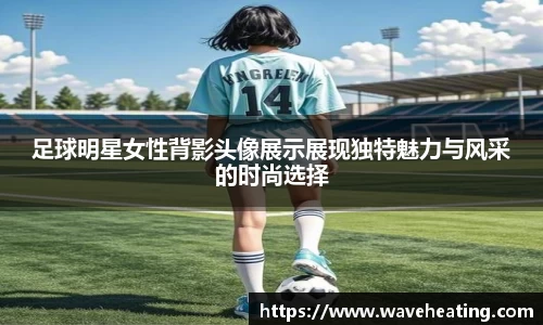 足球明星女性背影头像展示展现独特魅力与风采的时尚选择