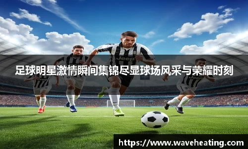 足球明星激情瞬间集锦尽显球场风采与荣耀时刻